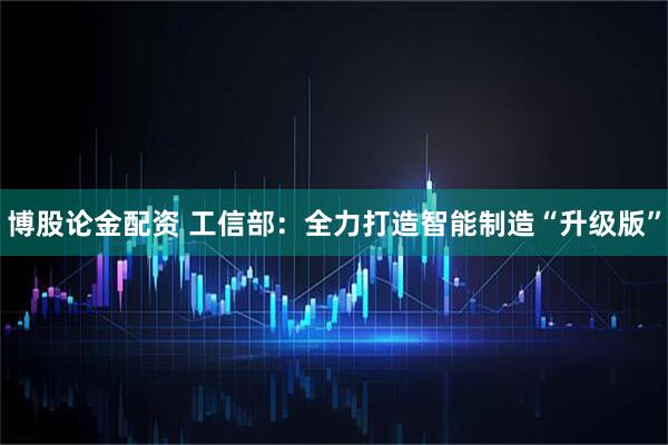 博股论金配资 工信部：全力打造智能制造“升级版”