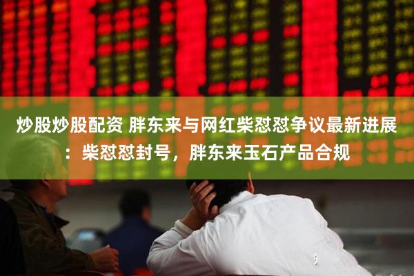 炒股炒股配资 胖东来与网红柴怼怼争议最新进展：柴怼怼封号，胖东来玉石产品合规