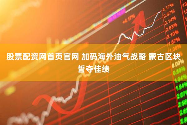 股票配资网首页官网 加码海外油气战略 蒙古区块誓夺佳绩