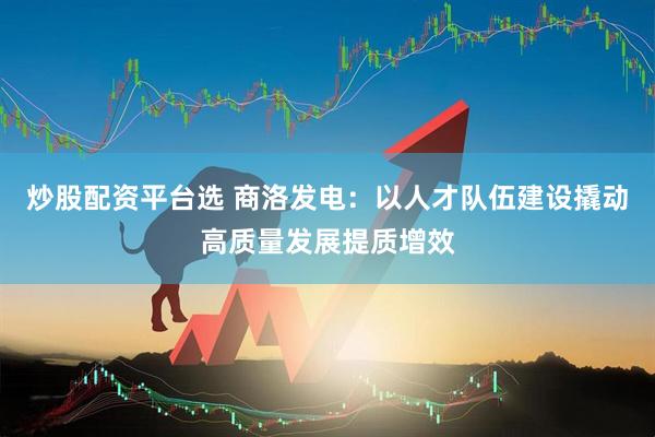 炒股配资平台选 商洛发电：以人才队伍建设撬动高质量发展提质增效