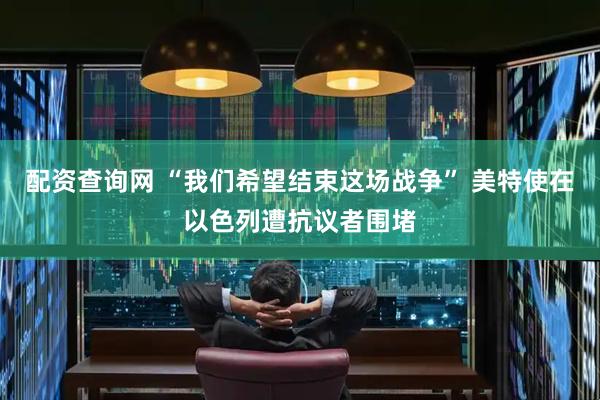 配资查询网 “我们希望结束这场战争” 美特使在以色列遭抗议者围堵