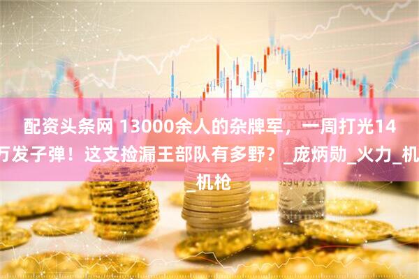 配资头条网 13000余人的杂牌军，一周打光140万发子弹！这支捡漏王部队有多野？_庞炳勋_火力_机枪