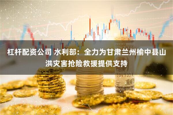 杠杆配资公司 水利部：全力为甘肃兰州榆中县山洪灾害抢险救援提供支持
