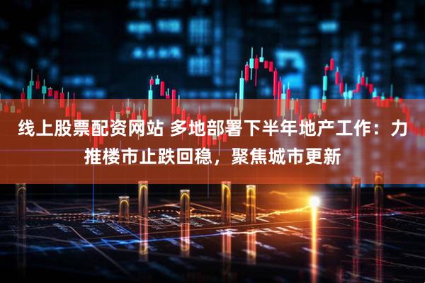 线上股票配资网站 多地部署下半年地产工作：力推楼市止跌回稳，聚焦城市更新