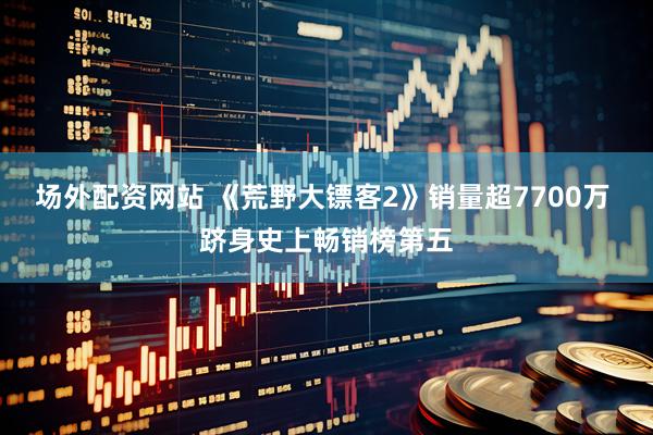 场外配资网站 《荒野大镖客2》销量超7700万 跻身史上畅销榜第五