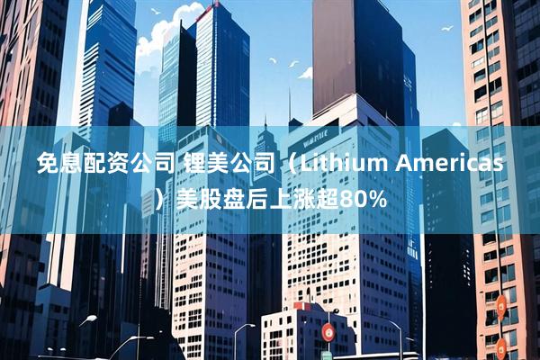 免息配资公司 锂美公司（Lithium Americas）美股盘后上涨超80%