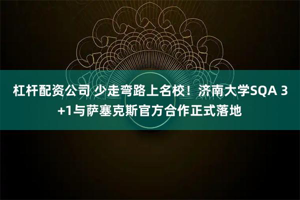 杠杆配资公司 少走弯路上名校！济南大学SQA 3+1与萨塞克斯官方合作正式落地