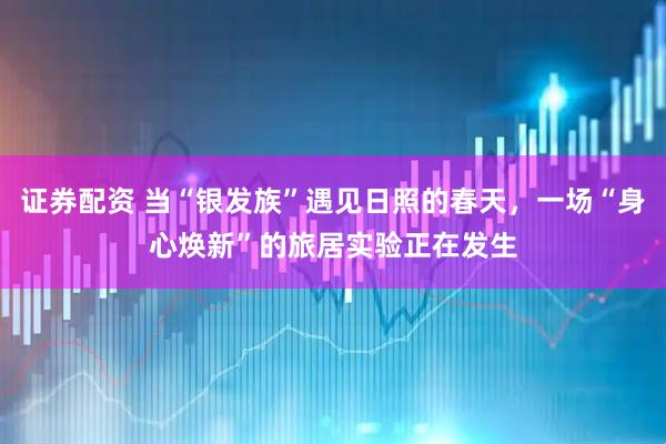 证券配资 当“银发族”遇见日照的春天，一场“身心焕新”的旅居实验正在发生