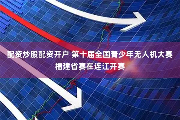 配资炒股配资开户 第十届全国青少年无人机大赛福建省赛在连江开赛