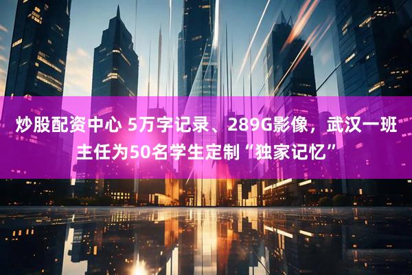 炒股配资中心 5万字记录、289G影像，武汉一班主任为50名学生定制“独家记忆”
