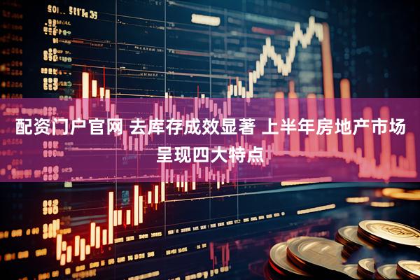 配资门户官网 去库存成效显著 上半年房地产市场呈现四大特点