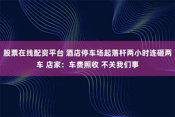 股票在线配资平台 酒店停车场起落杆两小时连砸两车 店家：车费照收 不关我们事